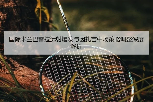 国际米兰巴雷拉远射爆发与因扎吉中场策略调整深度解析